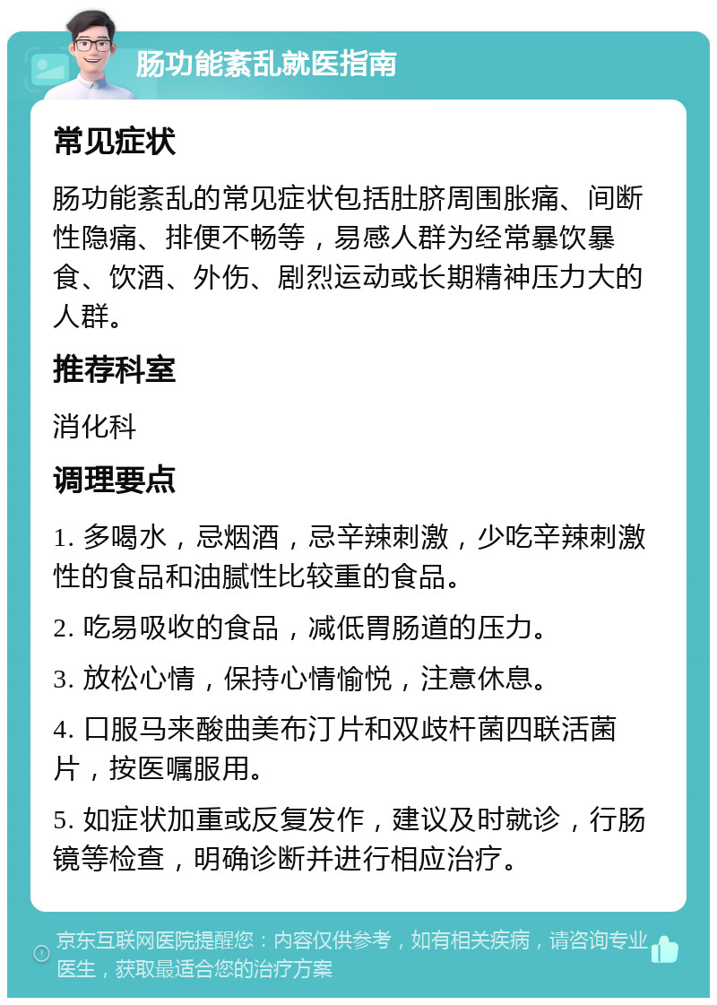 肠功能紊乱就医指南 常见症状 肠功能紊乱的常见症状包括肚脐周围胀痛、间断性隐痛、排便不畅等，易感人群为经常暴饮暴食、饮酒、外伤、剧烈运动或长期精神压力大的人群。 推荐科室 消化科 调理要点 1. 多喝水，忌烟酒，忌辛辣刺激，少吃辛辣刺激性的食品和油腻性比较重的食品。 2. 吃易吸收的食品，减低胃肠道的压力。 3. 放松心情，保持心情愉悦，注意休息。 4. 口服马来酸曲美布汀片和双歧杆菌四联活菌片，按医嘱服用。 5. 如症状加重或反复发作，建议及时就诊，行肠镜等检查，明确诊断并进行相应治疗。