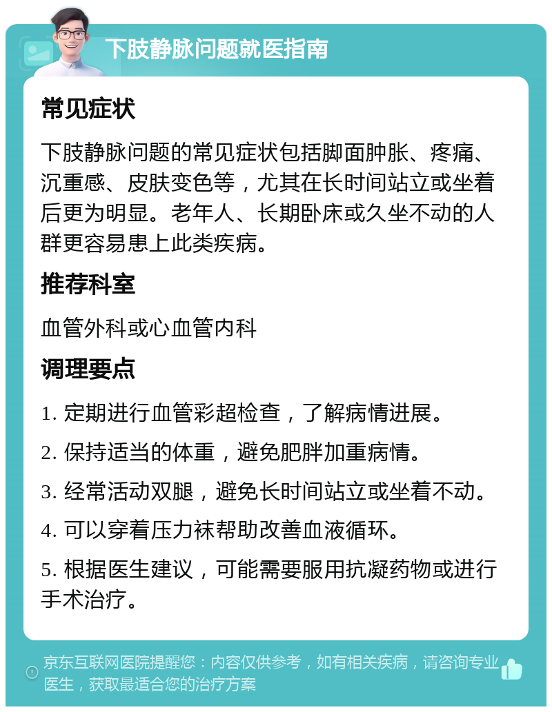 下肢静脉问题就医指南 常见症状 下肢静脉问题的常见症状包括脚面肿胀、疼痛、沉重感、皮肤变色等，尤其在长时间站立或坐着后更为明显。老年人、长期卧床或久坐不动的人群更容易患上此类疾病。 推荐科室 血管外科或心血管内科 调理要点 1. 定期进行血管彩超检查，了解病情进展。 2. 保持适当的体重，避免肥胖加重病情。 3. 经常活动双腿，避免长时间站立或坐着不动。 4. 可以穿着压力袜帮助改善血液循环。 5. 根据医生建议，可能需要服用抗凝药物或进行手术治疗。