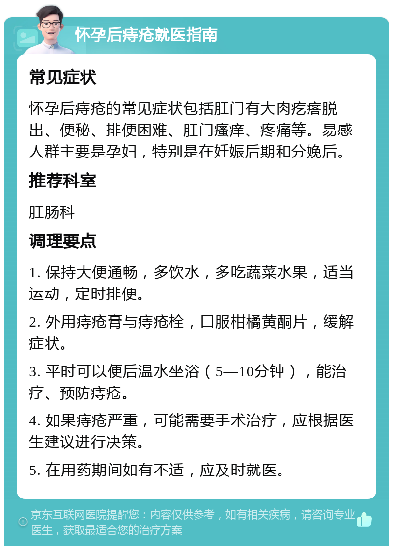 怀孕后痔疮就医指南 常见症状 怀孕后痔疮的常见症状包括肛门有大肉疙瘩脱出、便秘、排便困难、肛门瘙痒、疼痛等。易感人群主要是孕妇，特别是在妊娠后期和分娩后。 推荐科室 肛肠科 调理要点 1. 保持大便通畅，多饮水，多吃蔬菜水果，适当运动，定时排便。 2. 外用痔疮膏与痔疮栓，口服柑橘黄酮片，缓解症状。 3. 平时可以便后温水坐浴（5—10分钟），能治疗、预防痔疮。 4. 如果痔疮严重，可能需要手术治疗，应根据医生建议进行决策。 5. 在用药期间如有不适，应及时就医。