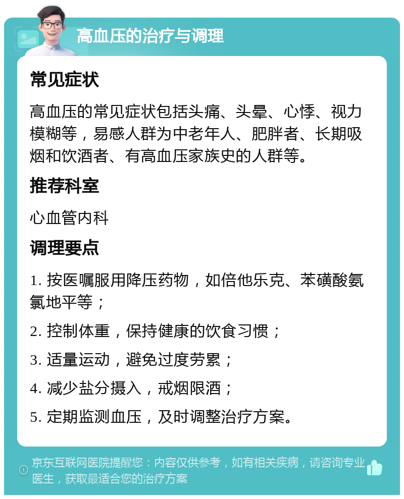 高血压的治疗与调理 常见症状 高血压的常见症状包括头痛、头晕、心悸、视力模糊等，易感人群为中老年人、肥胖者、长期吸烟和饮酒者、有高血压家族史的人群等。 推荐科室 心血管内科 调理要点 1. 按医嘱服用降压药物，如倍他乐克、苯磺酸氨氯地平等； 2. 控制体重，保持健康的饮食习惯； 3. 适量运动，避免过度劳累； 4. 减少盐分摄入，戒烟限酒； 5. 定期监测血压，及时调整治疗方案。