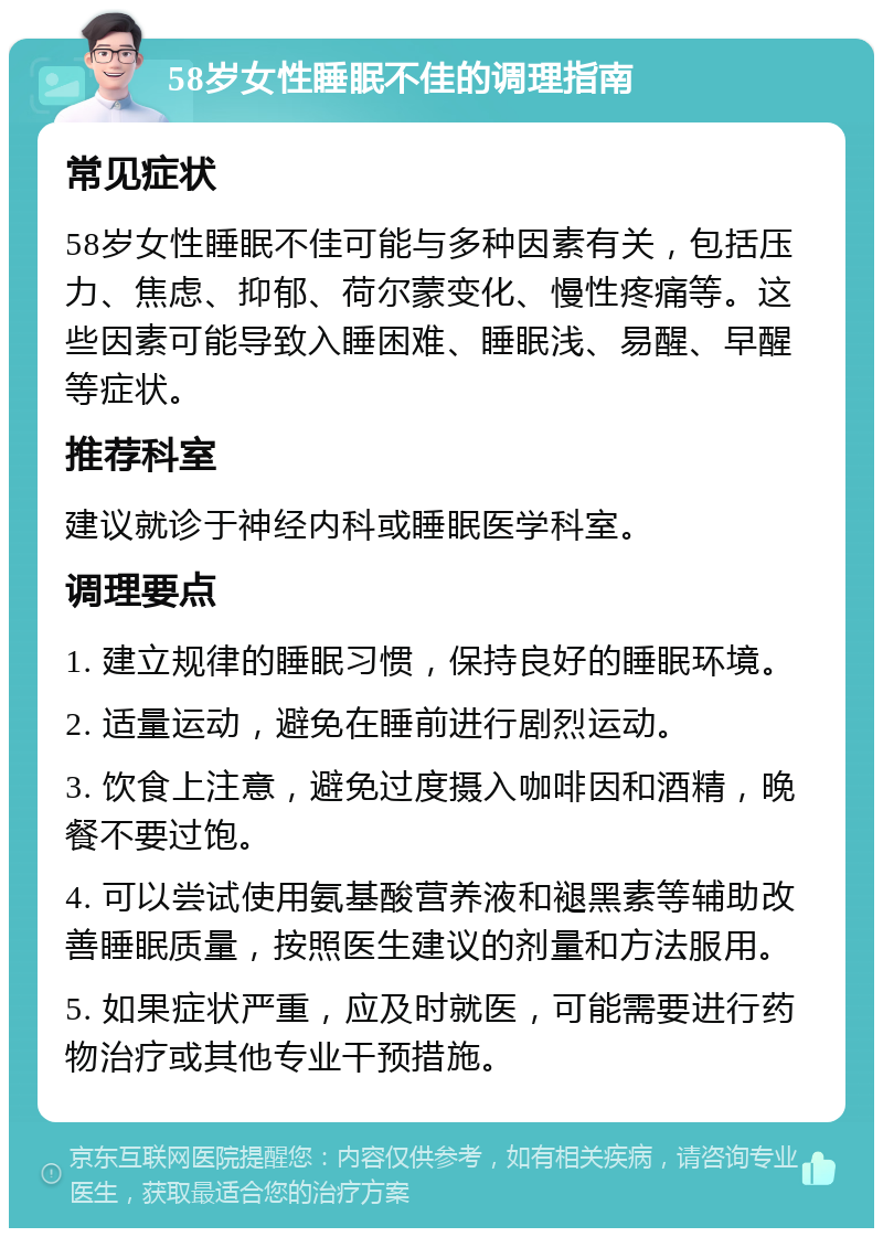 58岁女性睡眠不佳的调理指南 常见症状 58岁女性睡眠不佳可能与多种因素有关，包括压力、焦虑、抑郁、荷尔蒙变化、慢性疼痛等。这些因素可能导致入睡困难、睡眠浅、易醒、早醒等症状。 推荐科室 建议就诊于神经内科或睡眠医学科室。 调理要点 1. 建立规律的睡眠习惯，保持良好的睡眠环境。 2. 适量运动，避免在睡前进行剧烈运动。 3. 饮食上注意，避免过度摄入咖啡因和酒精，晚餐不要过饱。 4. 可以尝试使用氨基酸营养液和褪黑素等辅助改善睡眠质量，按照医生建议的剂量和方法服用。 5. 如果症状严重，应及时就医，可能需要进行药物治疗或其他专业干预措施。