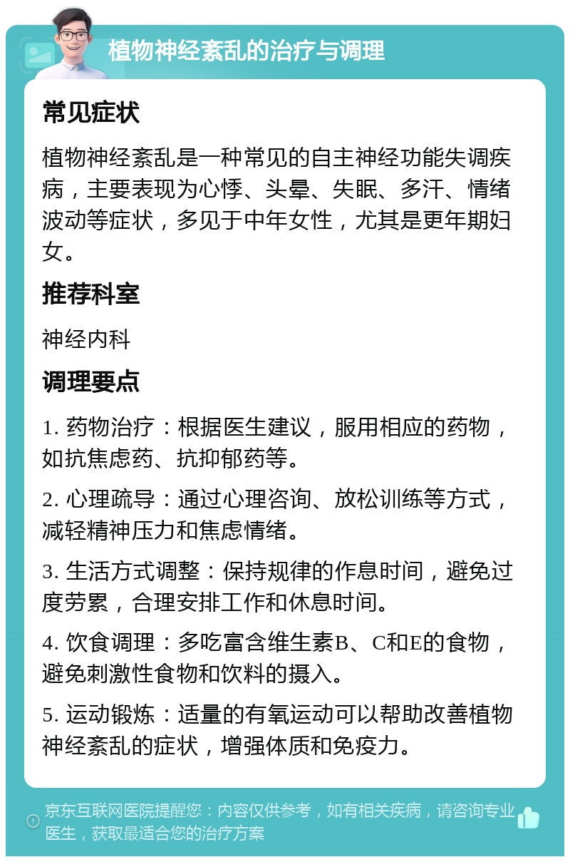 植物神经紊乱的治疗与调理 常见症状 植物神经紊乱是一种常见的自主神经功能失调疾病，主要表现为心悸、头晕、失眠、多汗、情绪波动等症状，多见于中年女性，尤其是更年期妇女。 推荐科室 神经内科 调理要点 1. 药物治疗：根据医生建议，服用相应的药物，如抗焦虑药、抗抑郁药等。 2. 心理疏导：通过心理咨询、放松训练等方式，减轻精神压力和焦虑情绪。 3. 生活方式调整：保持规律的作息时间，避免过度劳累，合理安排工作和休息时间。 4. 饮食调理：多吃富含维生素B、C和E的食物，避免刺激性食物和饮料的摄入。 5. 运动锻炼：适量的有氧运动可以帮助改善植物神经紊乱的症状，增强体质和免疫力。