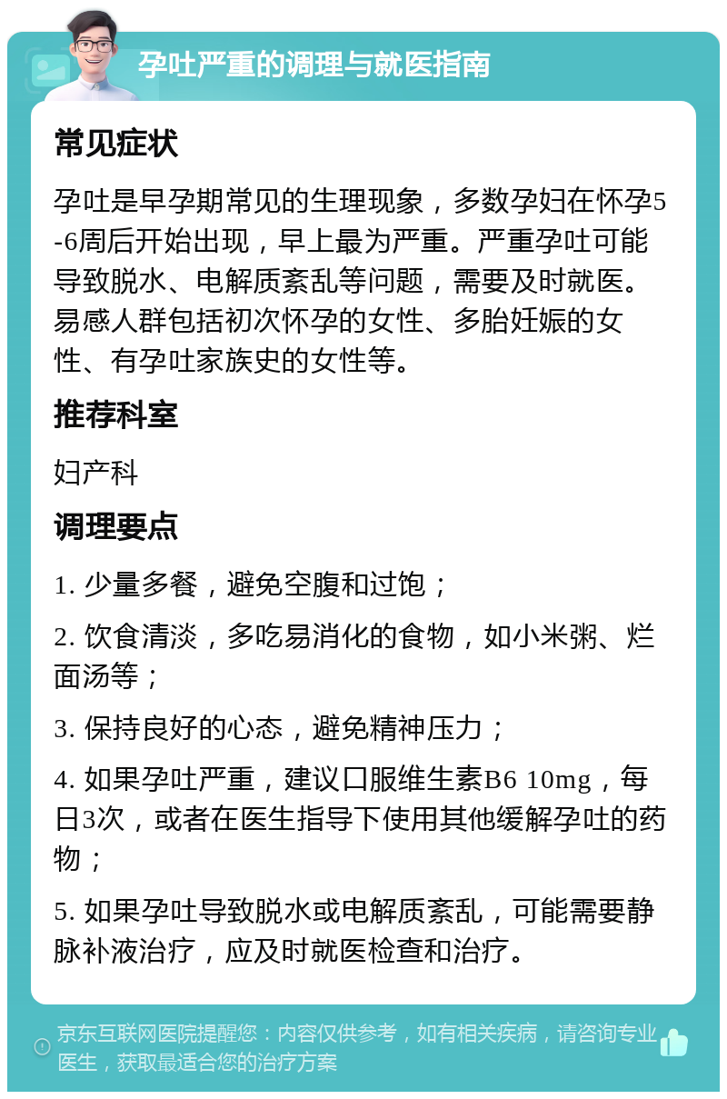 孕吐严重的调理与就医指南 常见症状 孕吐是早孕期常见的生理现象，多数孕妇在怀孕5-6周后开始出现，早上最为严重。严重孕吐可能导致脱水、电解质紊乱等问题，需要及时就医。易感人群包括初次怀孕的女性、多胎妊娠的女性、有孕吐家族史的女性等。 推荐科室 妇产科 调理要点 1. 少量多餐，避免空腹和过饱； 2. 饮食清淡，多吃易消化的食物，如小米粥、烂面汤等； 3. 保持良好的心态，避免精神压力； 4. 如果孕吐严重，建议口服维生素B6 10mg，每日3次，或者在医生指导下使用其他缓解孕吐的药物； 5. 如果孕吐导致脱水或电解质紊乱，可能需要静脉补液治疗，应及时就医检查和治疗。