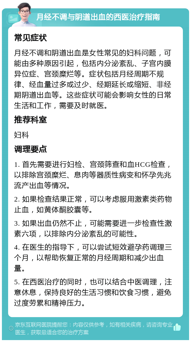 月经不调与阴道出血的西医治疗指南 常见症状 月经不调和阴道出血是女性常见的妇科问题，可能由多种原因引起，包括内分泌紊乱、子宫内膜异位症、宫颈糜烂等。症状包括月经周期不规律、经血量过多或过少、经期延长或缩短、非经期阴道出血等。这些症状可能会影响女性的日常生活和工作，需要及时就医。 推荐科室 妇科 调理要点 1. 首先需要进行妇检、宫颈筛查和血HCG检查，以排除宫颈糜烂、息肉等器质性病变和怀孕先兆流产出血等情况。 2. 如果检查结果正常，可以考虑服用激素类药物止血，如黄体酮胶囊等。 3. 如果出血仍然不止，可能需要进一步检查性激素六项，以排除内分泌紊乱的可能性。 4. 在医生的指导下，可以尝试短效避孕药调理三个月，以帮助恢复正常的月经周期和减少出血量。 5. 在西医治疗的同时，也可以结合中医调理，注意休息，保持良好的生活习惯和饮食习惯，避免过度劳累和精神压力。