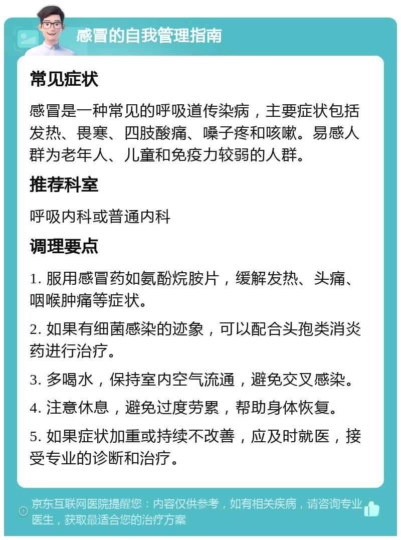 感冒的自我管理指南 常见症状 感冒是一种常见的呼吸道传染病，主要症状包括发热、畏寒、四肢酸痛、嗓子疼和咳嗽。易感人群为老年人、儿童和免疫力较弱的人群。 推荐科室 呼吸内科或普通内科 调理要点 1. 服用感冒药如氨酚烷胺片，缓解发热、头痛、咽喉肿痛等症状。 2. 如果有细菌感染的迹象，可以配合头孢类消炎药进行治疗。 3. 多喝水，保持室内空气流通，避免交叉感染。 4. 注意休息，避免过度劳累，帮助身体恢复。 5. 如果症状加重或持续不改善，应及时就医，接受专业的诊断和治疗。