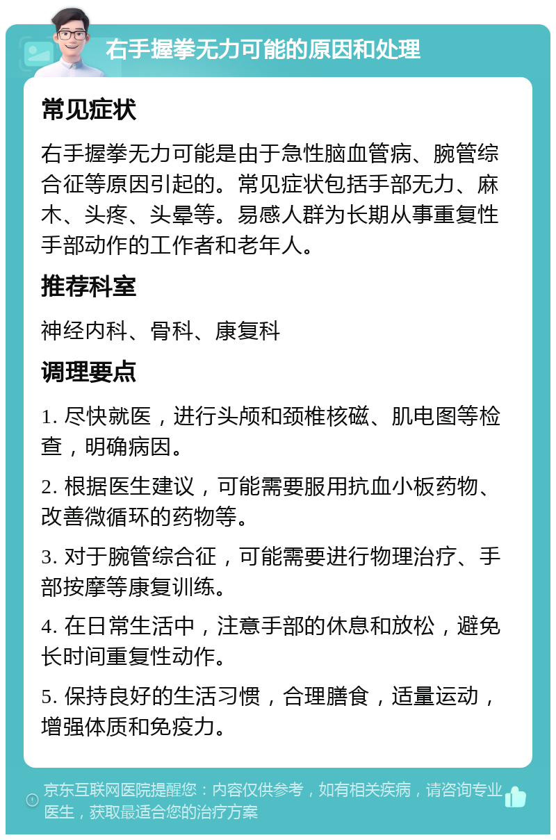 右手握拳无力可能的原因和处理 常见症状 右手握拳无力可能是由于急性脑血管病、腕管综合征等原因引起的。常见症状包括手部无力、麻木、头疼、头晕等。易感人群为长期从事重复性手部动作的工作者和老年人。 推荐科室 神经内科、骨科、康复科 调理要点 1. 尽快就医，进行头颅和颈椎核磁、肌电图等检查，明确病因。 2. 根据医生建议，可能需要服用抗血小板药物、改善微循环的药物等。 3. 对于腕管综合征，可能需要进行物理治疗、手部按摩等康复训练。 4. 在日常生活中，注意手部的休息和放松，避免长时间重复性动作。 5. 保持良好的生活习惯，合理膳食，适量运动，增强体质和免疫力。