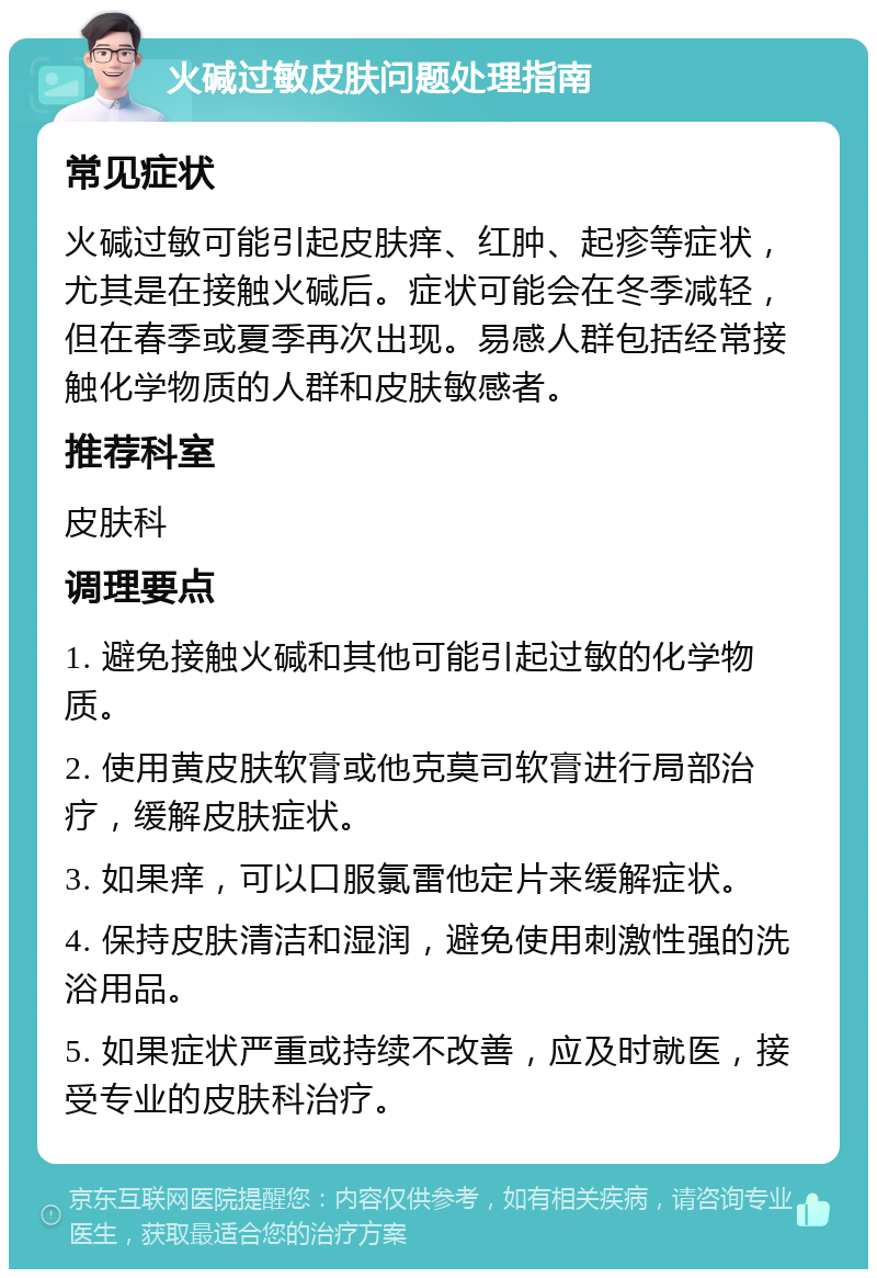 火碱过敏皮肤问题处理指南 常见症状 火碱过敏可能引起皮肤痒、红肿、起疹等症状，尤其是在接触火碱后。症状可能会在冬季减轻，但在春季或夏季再次出现。易感人群包括经常接触化学物质的人群和皮肤敏感者。 推荐科室 皮肤科 调理要点 1. 避免接触火碱和其他可能引起过敏的化学物质。 2. 使用黄皮肤软膏或他克莫司软膏进行局部治疗，缓解皮肤症状。 3. 如果痒，可以口服氯雷他定片来缓解症状。 4. 保持皮肤清洁和湿润，避免使用刺激性强的洗浴用品。 5. 如果症状严重或持续不改善，应及时就医，接受专业的皮肤科治疗。