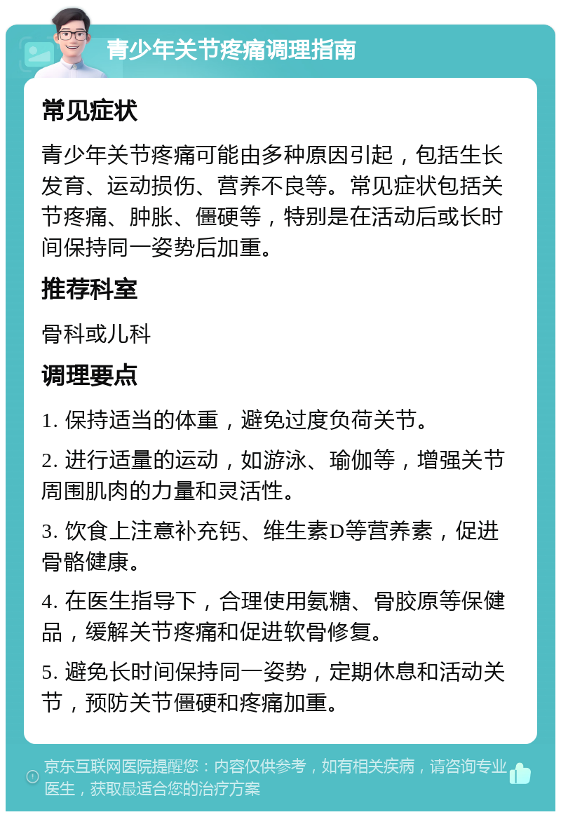 青少年关节疼痛调理指南 常见症状 青少年关节疼痛可能由多种原因引起，包括生长发育、运动损伤、营养不良等。常见症状包括关节疼痛、肿胀、僵硬等，特别是在活动后或长时间保持同一姿势后加重。 推荐科室 骨科或儿科 调理要点 1. 保持适当的体重，避免过度负荷关节。 2. 进行适量的运动，如游泳、瑜伽等，增强关节周围肌肉的力量和灵活性。 3. 饮食上注意补充钙、维生素D等营养素，促进骨骼健康。 4. 在医生指导下，合理使用氨糖、骨胶原等保健品，缓解关节疼痛和促进软骨修复。 5. 避免长时间保持同一姿势，定期休息和活动关节，预防关节僵硬和疼痛加重。