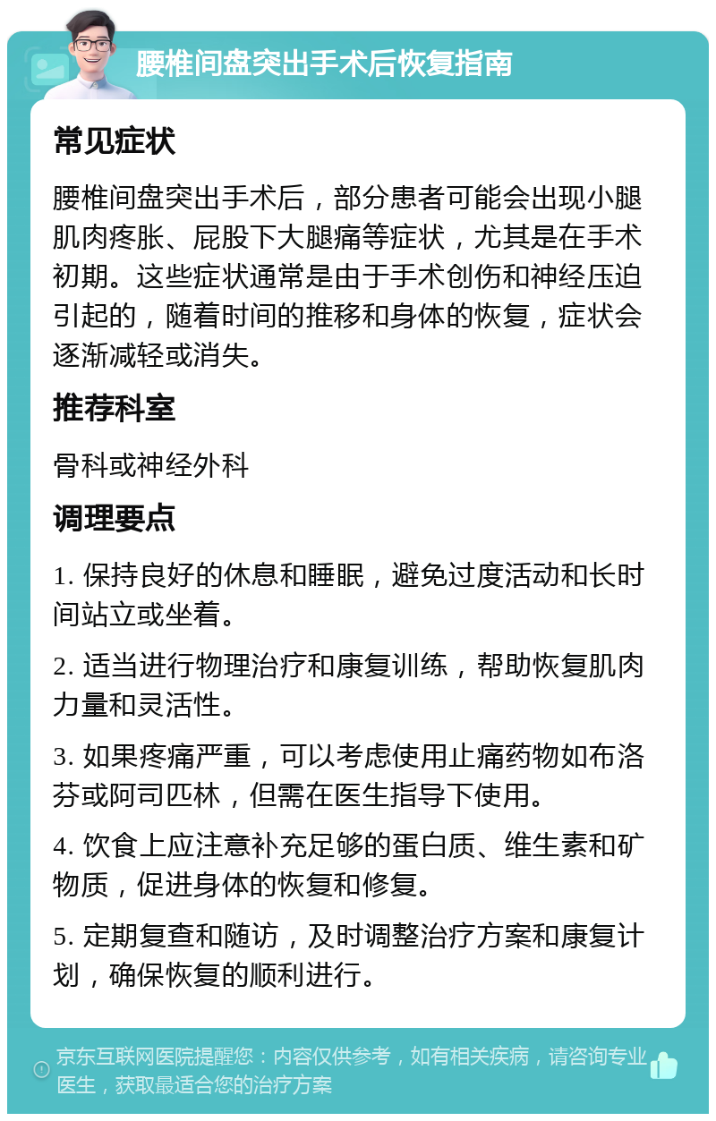 腰椎间盘突出手术后恢复指南 常见症状 腰椎间盘突出手术后，部分患者可能会出现小腿肌肉疼胀、屁股下大腿痛等症状，尤其是在手术初期。这些症状通常是由于手术创伤和神经压迫引起的，随着时间的推移和身体的恢复，症状会逐渐减轻或消失。 推荐科室 骨科或神经外科 调理要点 1. 保持良好的休息和睡眠，避免过度活动和长时间站立或坐着。 2. 适当进行物理治疗和康复训练，帮助恢复肌肉力量和灵活性。 3. 如果疼痛严重，可以考虑使用止痛药物如布洛芬或阿司匹林，但需在医生指导下使用。 4. 饮食上应注意补充足够的蛋白质、维生素和矿物质，促进身体的恢复和修复。 5. 定期复查和随访，及时调整治疗方案和康复计划，确保恢复的顺利进行。