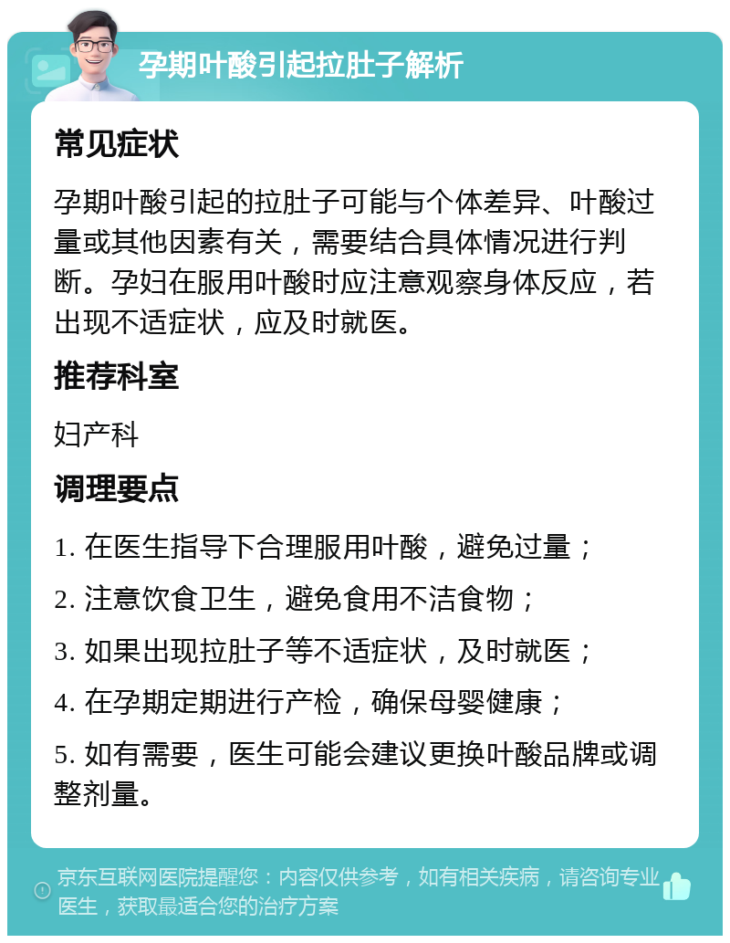 孕期叶酸引起拉肚子解析 常见症状 孕期叶酸引起的拉肚子可能与个体差异、叶酸过量或其他因素有关，需要结合具体情况进行判断。孕妇在服用叶酸时应注意观察身体反应，若出现不适症状，应及时就医。 推荐科室 妇产科 调理要点 1. 在医生指导下合理服用叶酸，避免过量； 2. 注意饮食卫生，避免食用不洁食物； 3. 如果出现拉肚子等不适症状，及时就医； 4. 在孕期定期进行产检，确保母婴健康； 5. 如有需要，医生可能会建议更换叶酸品牌或调整剂量。