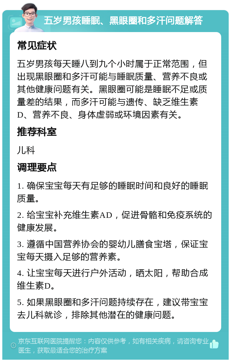 五岁男孩睡眠、黑眼圈和多汗问题解答 常见症状 五岁男孩每天睡八到九个小时属于正常范围，但出现黑眼圈和多汗可能与睡眠质量、营养不良或其他健康问题有关。黑眼圈可能是睡眠不足或质量差的结果，而多汗可能与遗传、缺乏维生素D、营养不良、身体虚弱或环境因素有关。 推荐科室 儿科 调理要点 1. 确保宝宝每天有足够的睡眠时间和良好的睡眠质量。 2. 给宝宝补充维生素AD，促进骨骼和免疫系统的健康发展。 3. 遵循中国营养协会的婴幼儿膳食宝塔，保证宝宝每天摄入足够的营养素。 4. 让宝宝每天进行户外活动，晒太阳，帮助合成维生素D。 5. 如果黑眼圈和多汗问题持续存在，建议带宝宝去儿科就诊，排除其他潜在的健康问题。