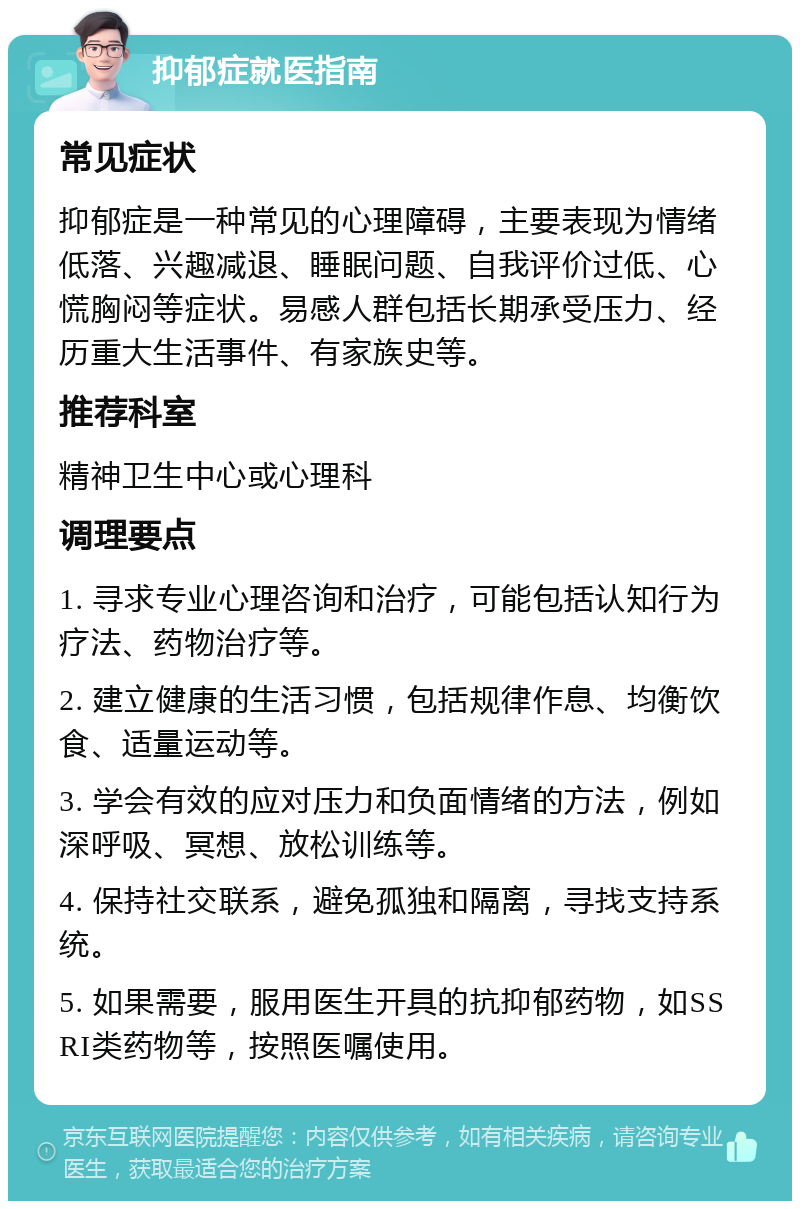 抑郁症就医指南 常见症状 抑郁症是一种常见的心理障碍，主要表现为情绪低落、兴趣减退、睡眠问题、自我评价过低、心慌胸闷等症状。易感人群包括长期承受压力、经历重大生活事件、有家族史等。 推荐科室 精神卫生中心或心理科 调理要点 1. 寻求专业心理咨询和治疗，可能包括认知行为疗法、药物治疗等。 2. 建立健康的生活习惯，包括规律作息、均衡饮食、适量运动等。 3. 学会有效的应对压力和负面情绪的方法，例如深呼吸、冥想、放松训练等。 4. 保持社交联系，避免孤独和隔离，寻找支持系统。 5. 如果需要，服用医生开具的抗抑郁药物，如SSRI类药物等，按照医嘱使用。