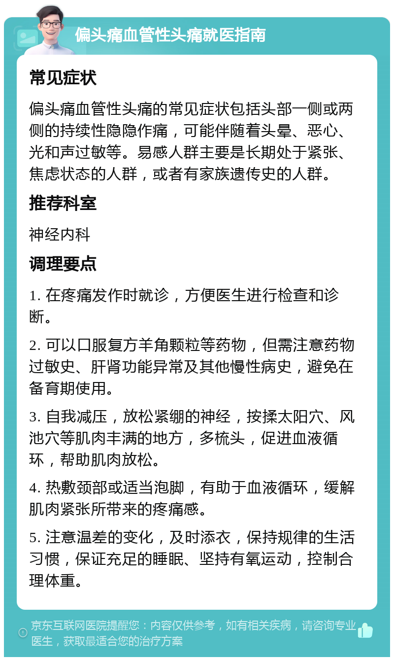 偏头痛血管性头痛就医指南 常见症状 偏头痛血管性头痛的常见症状包括头部一侧或两侧的持续性隐隐作痛，可能伴随着头晕、恶心、光和声过敏等。易感人群主要是长期处于紧张、焦虑状态的人群，或者有家族遗传史的人群。 推荐科室 神经内科 调理要点 1. 在疼痛发作时就诊，方便医生进行检查和诊断。 2. 可以口服复方羊角颗粒等药物，但需注意药物过敏史、肝肾功能异常及其他慢性病史，避免在备育期使用。 3. 自我减压，放松紧绷的神经，按揉太阳穴、风池穴等肌肉丰满的地方，多梳头，促进血液循环，帮助肌肉放松。 4. 热敷颈部或适当泡脚，有助于血液循环，缓解肌肉紧张所带来的疼痛感。 5. 注意温差的变化，及时添衣，保持规律的生活习惯，保证充足的睡眠、坚持有氧运动，控制合理体重。