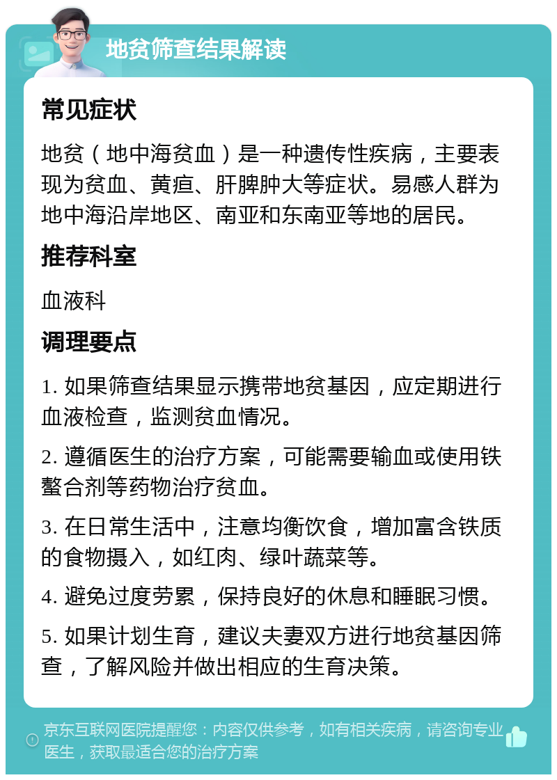 地贫筛查结果解读 常见症状 地贫（地中海贫血）是一种遗传性疾病，主要表现为贫血、黄疸、肝脾肿大等症状。易感人群为地中海沿岸地区、南亚和东南亚等地的居民。 推荐科室 血液科 调理要点 1. 如果筛查结果显示携带地贫基因，应定期进行血液检查，监测贫血情况。 2. 遵循医生的治疗方案，可能需要输血或使用铁螯合剂等药物治疗贫血。 3. 在日常生活中，注意均衡饮食，增加富含铁质的食物摄入，如红肉、绿叶蔬菜等。 4. 避免过度劳累，保持良好的休息和睡眠习惯。 5. 如果计划生育，建议夫妻双方进行地贫基因筛查，了解风险并做出相应的生育决策。