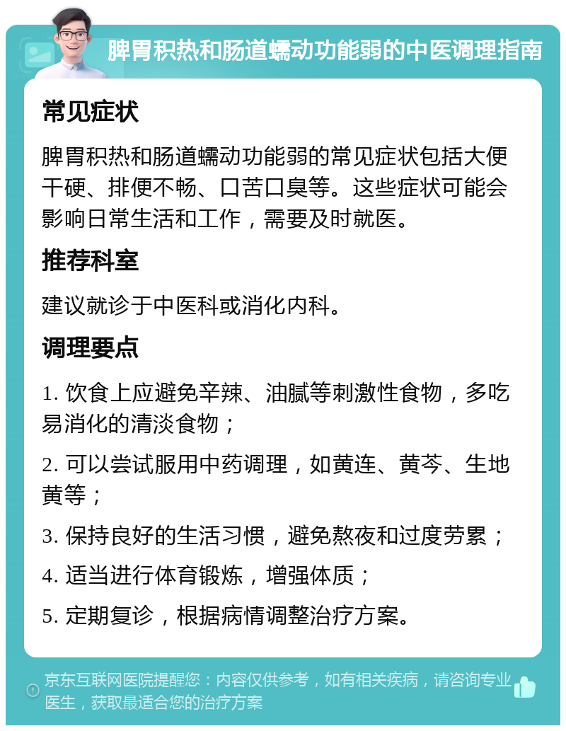 脾胃积热和肠道蠕动功能弱的中医调理指南 常见症状 脾胃积热和肠道蠕动功能弱的常见症状包括大便干硬、排便不畅、口苦口臭等。这些症状可能会影响日常生活和工作，需要及时就医。 推荐科室 建议就诊于中医科或消化内科。 调理要点 1. 饮食上应避免辛辣、油腻等刺激性食物，多吃易消化的清淡食物； 2. 可以尝试服用中药调理，如黄连、黄芩、生地黄等； 3. 保持良好的生活习惯，避免熬夜和过度劳累； 4. 适当进行体育锻炼，增强体质； 5. 定期复诊，根据病情调整治疗方案。