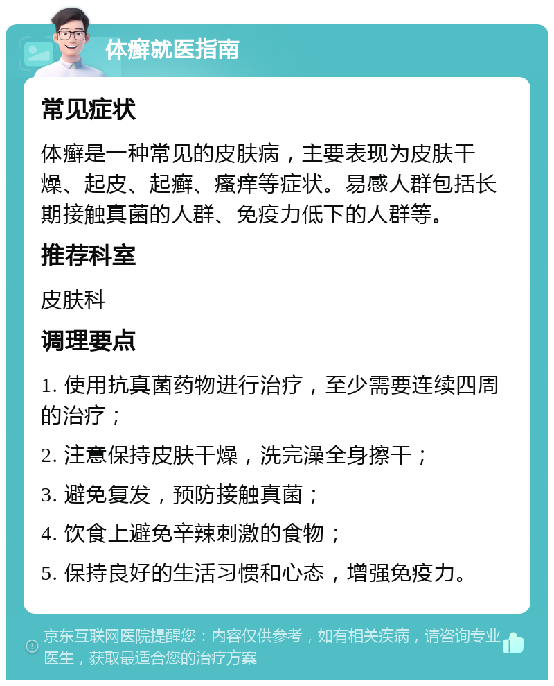 体癣就医指南 常见症状 体癣是一种常见的皮肤病，主要表现为皮肤干燥、起皮、起癣、瘙痒等症状。易感人群包括长期接触真菌的人群、免疫力低下的人群等。 推荐科室 皮肤科 调理要点 1. 使用抗真菌药物进行治疗，至少需要连续四周的治疗； 2. 注意保持皮肤干燥，洗完澡全身擦干； 3. 避免复发，预防接触真菌； 4. 饮食上避免辛辣刺激的食物； 5. 保持良好的生活习惯和心态，增强免疫力。