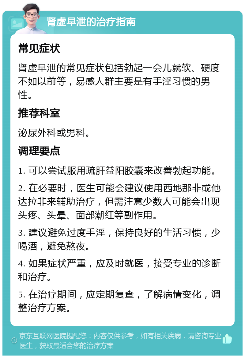 肾虚早泄的治疗指南 常见症状 肾虚早泄的常见症状包括勃起一会儿就软、硬度不如以前等，易感人群主要是有手淫习惯的男性。 推荐科室 泌尿外科或男科。 调理要点 1. 可以尝试服用疏肝益阳胶囊来改善勃起功能。 2. 在必要时，医生可能会建议使用西地那非或他达拉非来辅助治疗，但需注意少数人可能会出现头疼、头晕、面部潮红等副作用。 3. 建议避免过度手淫，保持良好的生活习惯，少喝酒，避免熬夜。 4. 如果症状严重，应及时就医，接受专业的诊断和治疗。 5. 在治疗期间，应定期复查，了解病情变化，调整治疗方案。