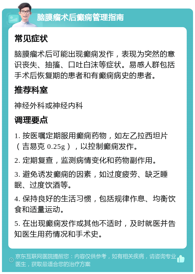 脑膜瘤术后癫痫管理指南 常见症状 脑膜瘤术后可能出现癫痫发作，表现为突然的意识丧失、抽搐、口吐白沫等症状。易感人群包括手术后恢复期的患者和有癫痫病史的患者。 推荐科室 神经外科或神经内科 调理要点 1. 按医嘱定期服用癫痫药物，如左乙拉西坦片（吉易克 0.25g），以控制癫痫发作。 2. 定期复查，监测病情变化和药物副作用。 3. 避免诱发癫痫的因素，如过度疲劳、缺乏睡眠、过度饮酒等。 4. 保持良好的生活习惯，包括规律作息、均衡饮食和适量运动。 5. 在出现癫痫发作或其他不适时，及时就医并告知医生用药情况和手术史。