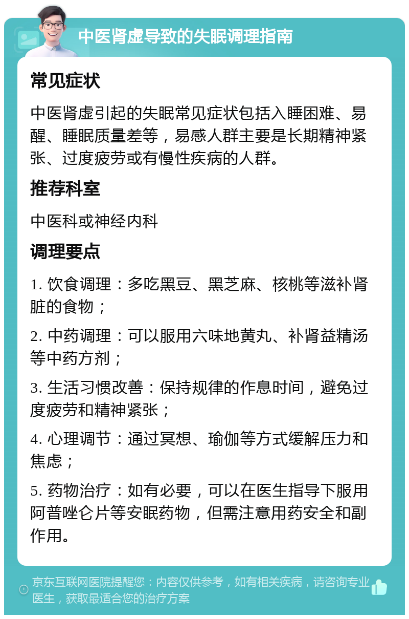 中医肾虚导致的失眠调理指南 常见症状 中医肾虚引起的失眠常见症状包括入睡困难、易醒、睡眠质量差等，易感人群主要是长期精神紧张、过度疲劳或有慢性疾病的人群。 推荐科室 中医科或神经内科 调理要点 1. 饮食调理：多吃黑豆、黑芝麻、核桃等滋补肾脏的食物； 2. 中药调理：可以服用六味地黄丸、补肾益精汤等中药方剂； 3. 生活习惯改善：保持规律的作息时间，避免过度疲劳和精神紧张； 4. 心理调节：通过冥想、瑜伽等方式缓解压力和焦虑； 5. 药物治疗：如有必要，可以在医生指导下服用阿普唑仑片等安眠药物，但需注意用药安全和副作用。