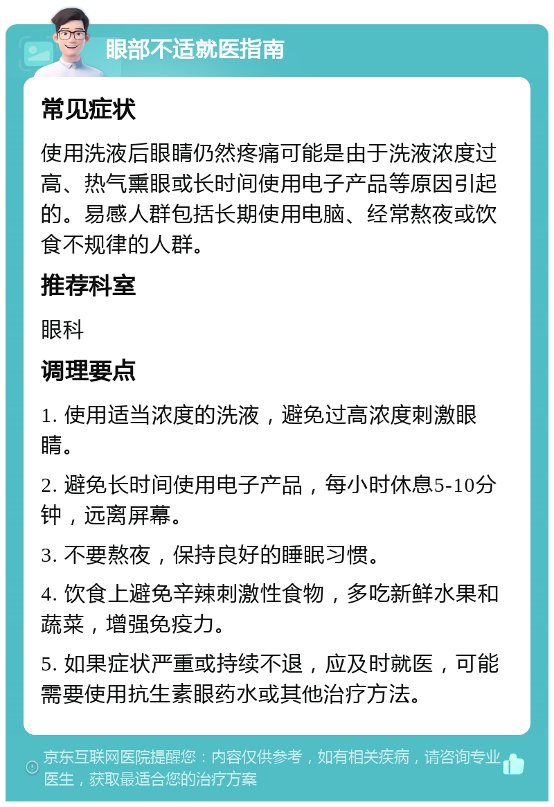 眼部不适就医指南 常见症状 使用洗液后眼睛仍然疼痛可能是由于洗液浓度过高、热气熏眼或长时间使用电子产品等原因引起的。易感人群包括长期使用电脑、经常熬夜或饮食不规律的人群。 推荐科室 眼科 调理要点 1. 使用适当浓度的洗液，避免过高浓度刺激眼睛。 2. 避免长时间使用电子产品，每小时休息5-10分钟，远离屏幕。 3. 不要熬夜，保持良好的睡眠习惯。 4. 饮食上避免辛辣刺激性食物，多吃新鲜水果和蔬菜，增强免疫力。 5. 如果症状严重或持续不退，应及时就医，可能需要使用抗生素眼药水或其他治疗方法。