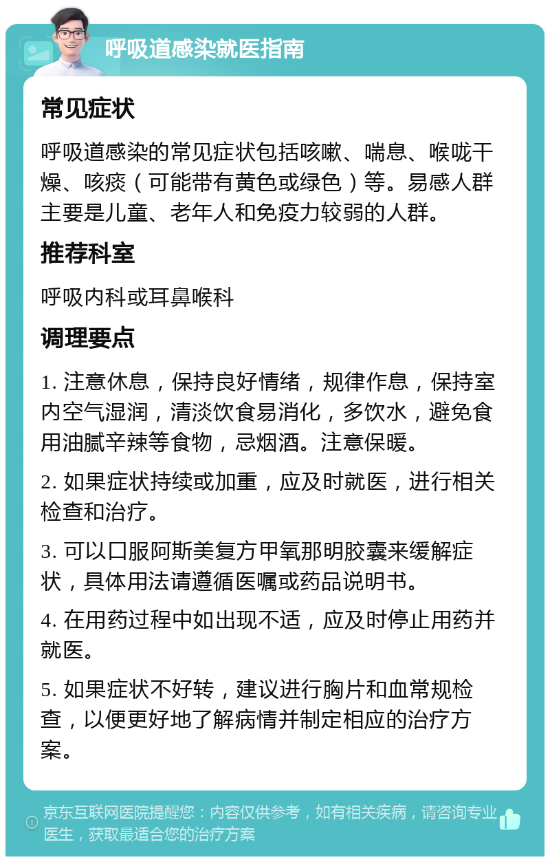 呼吸道感染就医指南 常见症状 呼吸道感染的常见症状包括咳嗽、喘息、喉咙干燥、咳痰（可能带有黄色或绿色）等。易感人群主要是儿童、老年人和免疫力较弱的人群。 推荐科室 呼吸内科或耳鼻喉科 调理要点 1. 注意休息，保持良好情绪，规律作息，保持室内空气湿润，清淡饮食易消化，多饮水，避免食用油腻辛辣等食物，忌烟酒。注意保暖。 2. 如果症状持续或加重，应及时就医，进行相关检查和治疗。 3. 可以口服阿斯美复方甲氧那明胶囊来缓解症状，具体用法请遵循医嘱或药品说明书。 4. 在用药过程中如出现不适，应及时停止用药并就医。 5. 如果症状不好转，建议进行胸片和血常规检查，以便更好地了解病情并制定相应的治疗方案。