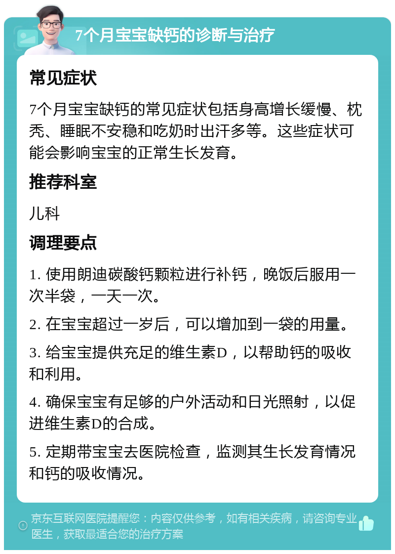 7个月宝宝缺钙的诊断与治疗 常见症状 7个月宝宝缺钙的常见症状包括身高增长缓慢、枕秃、睡眠不安稳和吃奶时出汗多等。这些症状可能会影响宝宝的正常生长发育。 推荐科室 儿科 调理要点 1. 使用朗迪碳酸钙颗粒进行补钙，晚饭后服用一次半袋，一天一次。 2. 在宝宝超过一岁后，可以增加到一袋的用量。 3. 给宝宝提供充足的维生素D，以帮助钙的吸收和利用。 4. 确保宝宝有足够的户外活动和日光照射，以促进维生素D的合成。 5. 定期带宝宝去医院检查，监测其生长发育情况和钙的吸收情况。