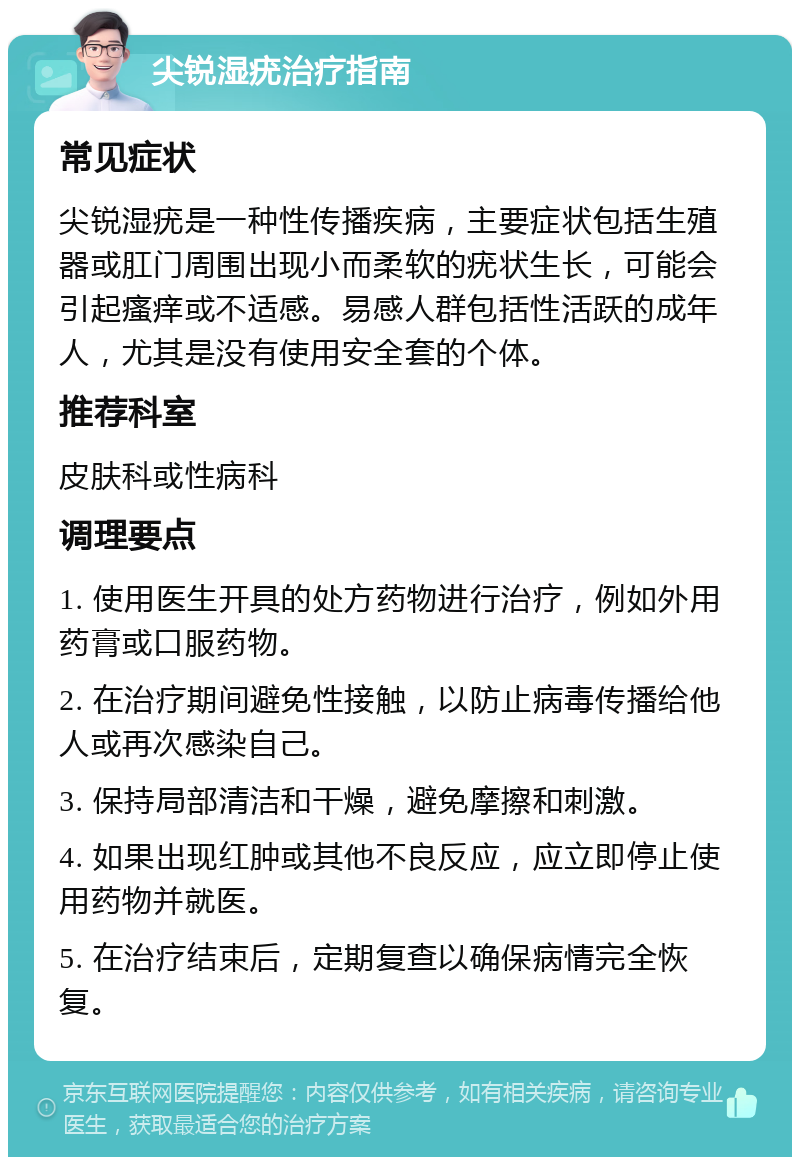 尖锐湿疣治疗指南 常见症状 尖锐湿疣是一种性传播疾病，主要症状包括生殖器或肛门周围出现小而柔软的疣状生长，可能会引起瘙痒或不适感。易感人群包括性活跃的成年人，尤其是没有使用安全套的个体。 推荐科室 皮肤科或性病科 调理要点 1. 使用医生开具的处方药物进行治疗，例如外用药膏或口服药物。 2. 在治疗期间避免性接触，以防止病毒传播给他人或再次感染自己。 3. 保持局部清洁和干燥，避免摩擦和刺激。 4. 如果出现红肿或其他不良反应，应立即停止使用药物并就医。 5. 在治疗结束后，定期复查以确保病情完全恢复。