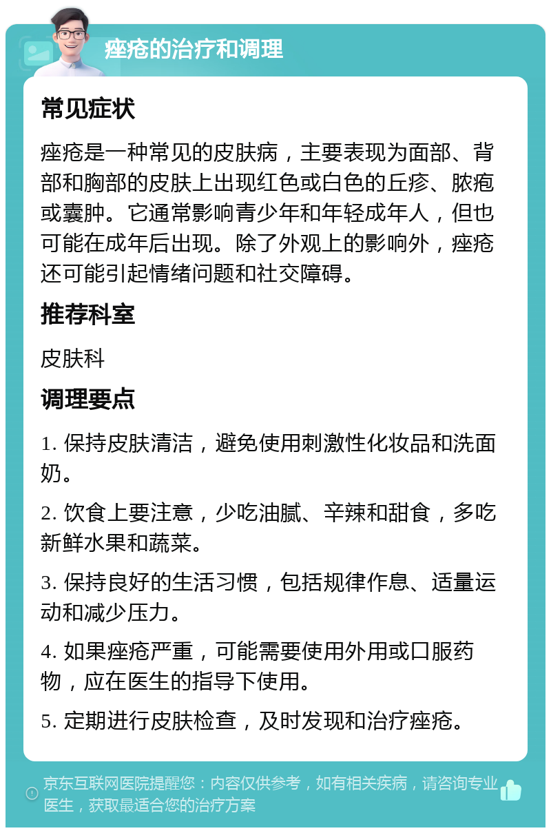 痤疮的治疗和调理 常见症状 痤疮是一种常见的皮肤病，主要表现为面部、背部和胸部的皮肤上出现红色或白色的丘疹、脓疱或囊肿。它通常影响青少年和年轻成年人，但也可能在成年后出现。除了外观上的影响外，痤疮还可能引起情绪问题和社交障碍。 推荐科室 皮肤科 调理要点 1. 保持皮肤清洁，避免使用刺激性化妆品和洗面奶。 2. 饮食上要注意，少吃油腻、辛辣和甜食，多吃新鲜水果和蔬菜。 3. 保持良好的生活习惯，包括规律作息、适量运动和减少压力。 4. 如果痤疮严重，可能需要使用外用或口服药物，应在医生的指导下使用。 5. 定期进行皮肤检查，及时发现和治疗痤疮。