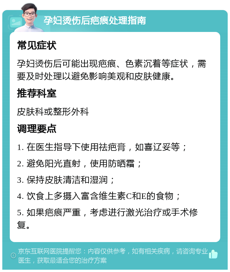 孕妇烫伤后疤痕处理指南 常见症状 孕妇烫伤后可能出现疤痕、色素沉着等症状，需要及时处理以避免影响美观和皮肤健康。 推荐科室 皮肤科或整形外科 调理要点 1. 在医生指导下使用祛疤膏，如喜辽妥等； 2. 避免阳光直射，使用防晒霜； 3. 保持皮肤清洁和湿润； 4. 饮食上多摄入富含维生素C和E的食物； 5. 如果疤痕严重，考虑进行激光治疗或手术修复。