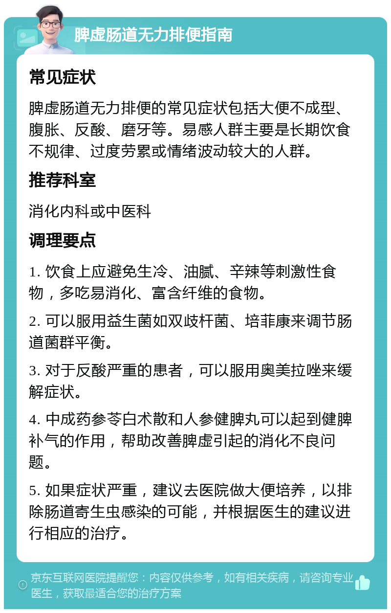 脾虚肠道无力排便指南 常见症状 脾虚肠道无力排便的常见症状包括大便不成型、腹胀、反酸、磨牙等。易感人群主要是长期饮食不规律、过度劳累或情绪波动较大的人群。 推荐科室 消化内科或中医科 调理要点 1. 饮食上应避免生冷、油腻、辛辣等刺激性食物，多吃易消化、富含纤维的食物。 2. 可以服用益生菌如双歧杆菌、培菲康来调节肠道菌群平衡。 3. 对于反酸严重的患者，可以服用奥美拉唑来缓解症状。 4. 中成药参苓白术散和人参健脾丸可以起到健脾补气的作用，帮助改善脾虚引起的消化不良问题。 5. 如果症状严重，建议去医院做大便培养，以排除肠道寄生虫感染的可能，并根据医生的建议进行相应的治疗。