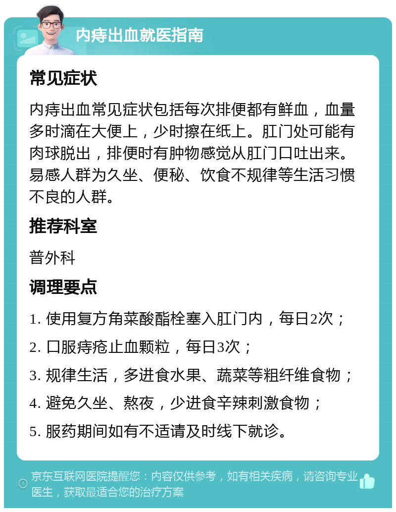 内痔出血就医指南 常见症状 内痔出血常见症状包括每次排便都有鲜血，血量多时滴在大便上，少时擦在纸上。肛门处可能有肉球脱出，排便时有肿物感觉从肛门口吐出来。易感人群为久坐、便秘、饮食不规律等生活习惯不良的人群。 推荐科室 普外科 调理要点 1. 使用复方角菜酸酯栓塞入肛门内，每日2次； 2. 口服痔疮止血颗粒，每日3次； 3. 规律生活，多进食水果、蔬菜等粗纤维食物； 4. 避免久坐、熬夜，少进食辛辣刺激食物； 5. 服药期间如有不适请及时线下就诊。