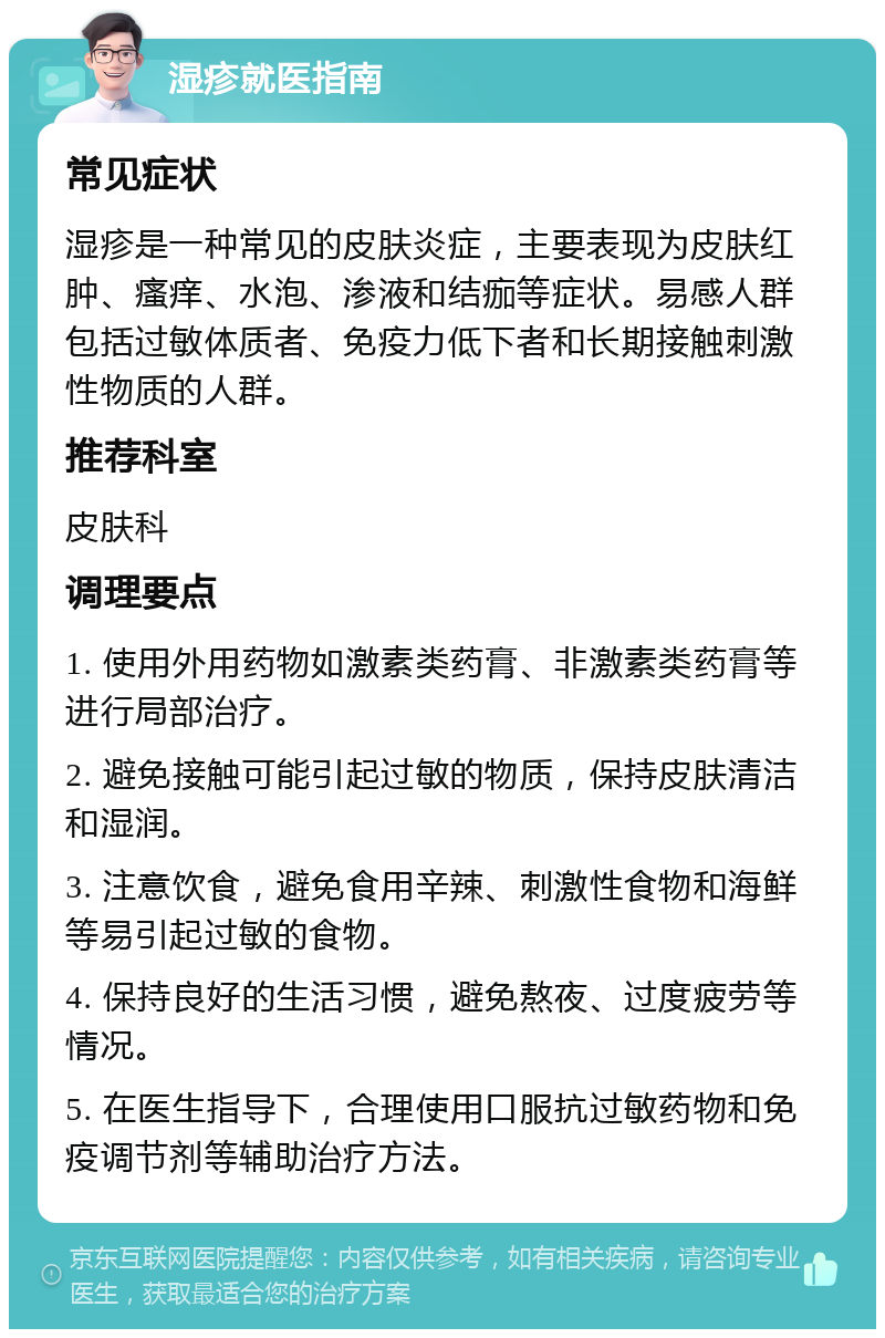 湿疹就医指南 常见症状 湿疹是一种常见的皮肤炎症，主要表现为皮肤红肿、瘙痒、水泡、渗液和结痂等症状。易感人群包括过敏体质者、免疫力低下者和长期接触刺激性物质的人群。 推荐科室 皮肤科 调理要点 1. 使用外用药物如激素类药膏、非激素类药膏等进行局部治疗。 2. 避免接触可能引起过敏的物质，保持皮肤清洁和湿润。 3. 注意饮食，避免食用辛辣、刺激性食物和海鲜等易引起过敏的食物。 4. 保持良好的生活习惯，避免熬夜、过度疲劳等情况。 5. 在医生指导下，合理使用口服抗过敏药物和免疫调节剂等辅助治疗方法。