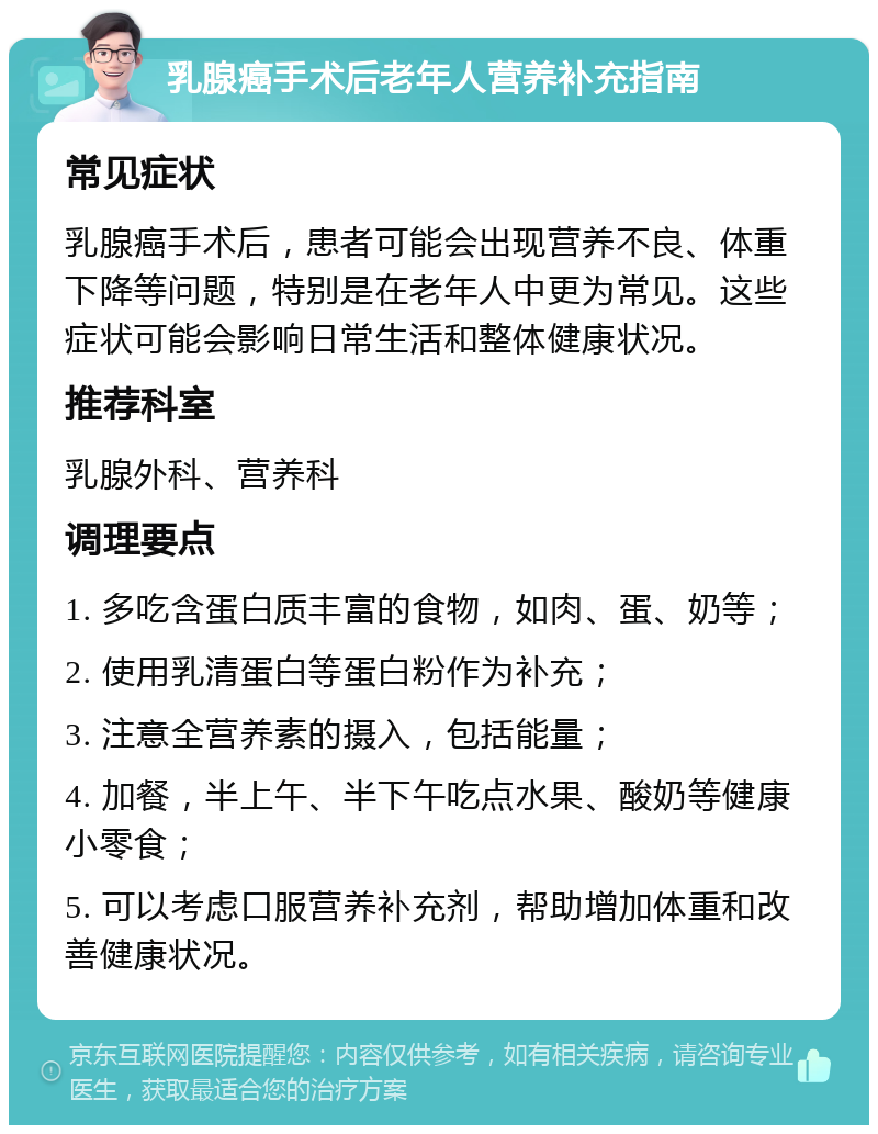 乳腺癌手术后老年人营养补充指南 常见症状 乳腺癌手术后，患者可能会出现营养不良、体重下降等问题，特别是在老年人中更为常见。这些症状可能会影响日常生活和整体健康状况。 推荐科室 乳腺外科、营养科 调理要点 1. 多吃含蛋白质丰富的食物，如肉、蛋、奶等； 2. 使用乳清蛋白等蛋白粉作为补充； 3. 注意全营养素的摄入，包括能量； 4. 加餐，半上午、半下午吃点水果、酸奶等健康小零食； 5. 可以考虑口服营养补充剂，帮助增加体重和改善健康状况。