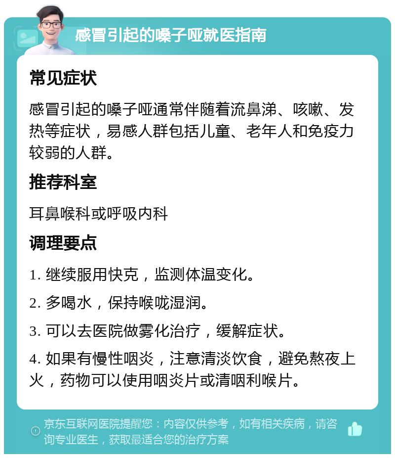 感冒引起的嗓子哑就医指南 常见症状 感冒引起的嗓子哑通常伴随着流鼻涕、咳嗽、发热等症状，易感人群包括儿童、老年人和免疫力较弱的人群。 推荐科室 耳鼻喉科或呼吸内科 调理要点 1. 继续服用快克，监测体温变化。 2. 多喝水，保持喉咙湿润。 3. 可以去医院做雾化治疗，缓解症状。 4. 如果有慢性咽炎，注意清淡饮食，避免熬夜上火，药物可以使用咽炎片或清咽利喉片。