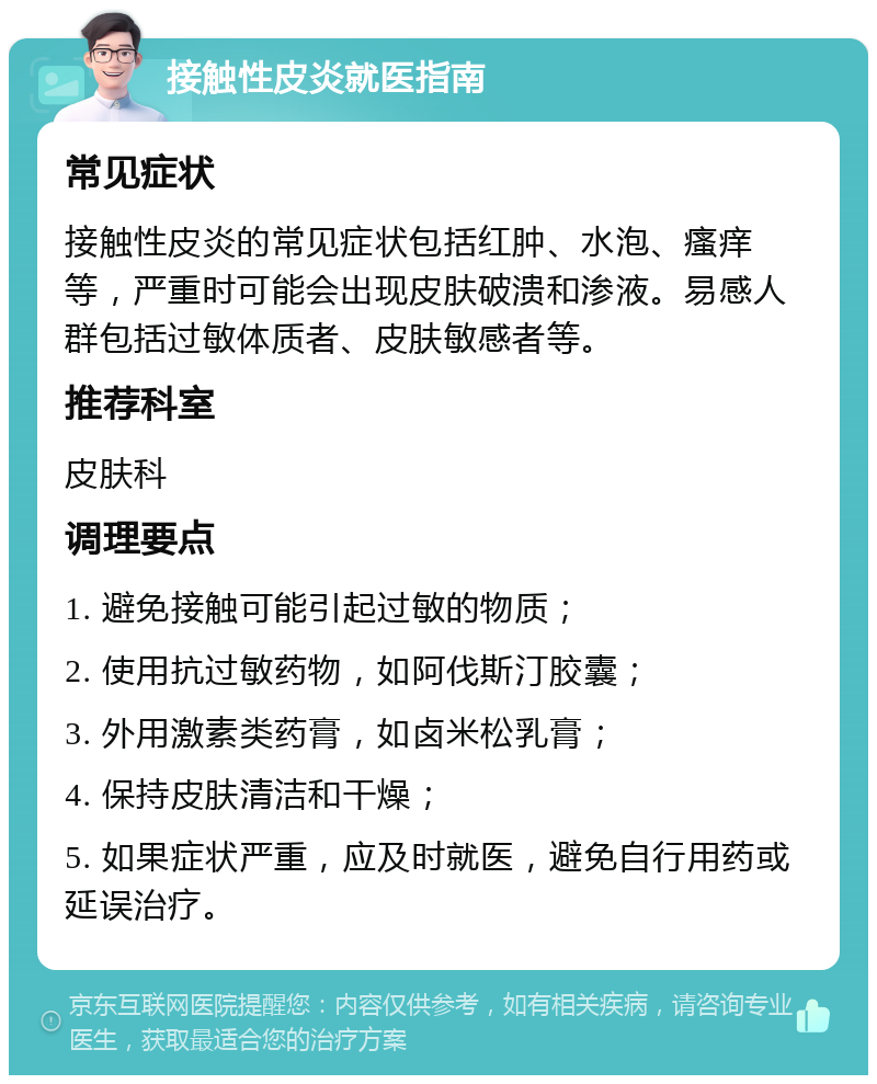 接触性皮炎就医指南 常见症状 接触性皮炎的常见症状包括红肿、水泡、瘙痒等，严重时可能会出现皮肤破溃和渗液。易感人群包括过敏体质者、皮肤敏感者等。 推荐科室 皮肤科 调理要点 1. 避免接触可能引起过敏的物质； 2. 使用抗过敏药物，如阿伐斯汀胶囊； 3. 外用激素类药膏，如卤米松乳膏； 4. 保持皮肤清洁和干燥； 5. 如果症状严重，应及时就医，避免自行用药或延误治疗。