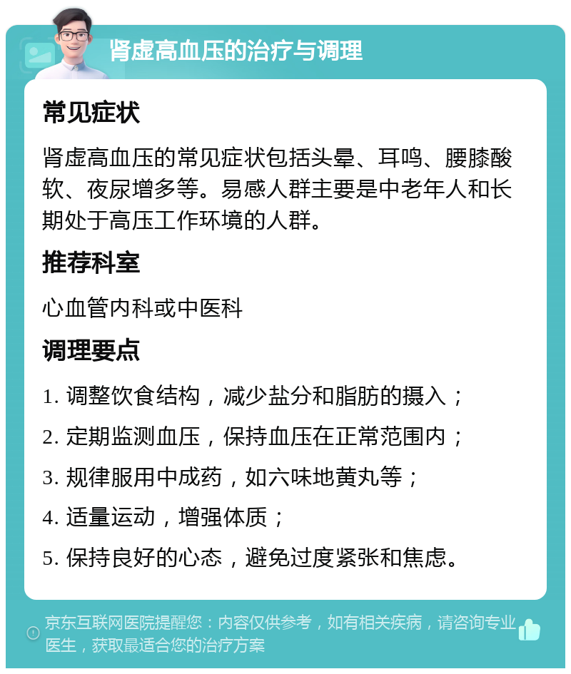 肾虚高血压的治疗与调理 常见症状 肾虚高血压的常见症状包括头晕、耳鸣、腰膝酸软、夜尿增多等。易感人群主要是中老年人和长期处于高压工作环境的人群。 推荐科室 心血管内科或中医科 调理要点 1. 调整饮食结构，减少盐分和脂肪的摄入； 2. 定期监测血压，保持血压在正常范围内； 3. 规律服用中成药，如六味地黄丸等； 4. 适量运动，增强体质； 5. 保持良好的心态，避免过度紧张和焦虑。