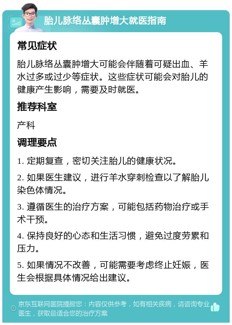 胎儿脉络丛囊肿增大就医指南 常见症状 胎儿脉络丛囊肿增大可能会伴随着可疑出血、羊水过多或过少等症状。这些症状可能会对胎儿的健康产生影响，需要及时就医。 推荐科室 产科 调理要点 1. 定期复查，密切关注胎儿的健康状况。 2. 如果医生建议，进行羊水穿刺检查以了解胎儿染色体情况。 3. 遵循医生的治疗方案，可能包括药物治疗或手术干预。 4. 保持良好的心态和生活习惯，避免过度劳累和压力。 5. 如果情况不改善，可能需要考虑终止妊娠，医生会根据具体情况给出建议。