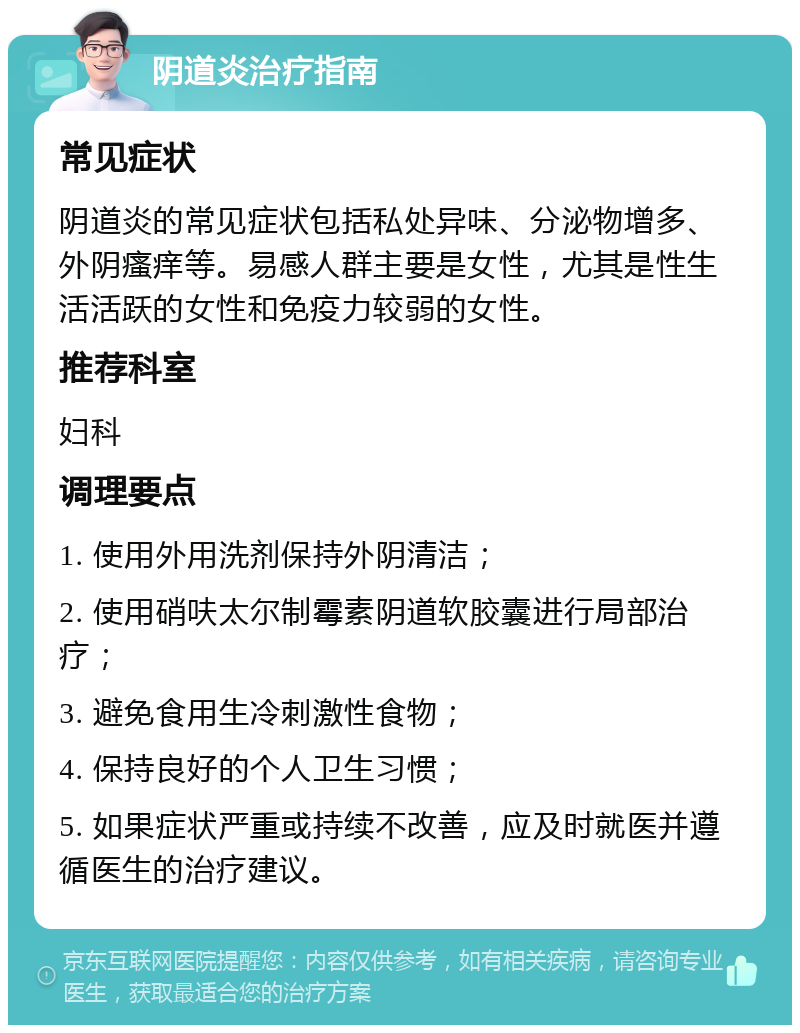 阴道炎治疗指南 常见症状 阴道炎的常见症状包括私处异味、分泌物增多、外阴瘙痒等。易感人群主要是女性，尤其是性生活活跃的女性和免疫力较弱的女性。 推荐科室 妇科 调理要点 1. 使用外用洗剂保持外阴清洁； 2. 使用硝呋太尔制霉素阴道软胶囊进行局部治疗； 3. 避免食用生冷刺激性食物； 4. 保持良好的个人卫生习惯； 5. 如果症状严重或持续不改善，应及时就医并遵循医生的治疗建议。