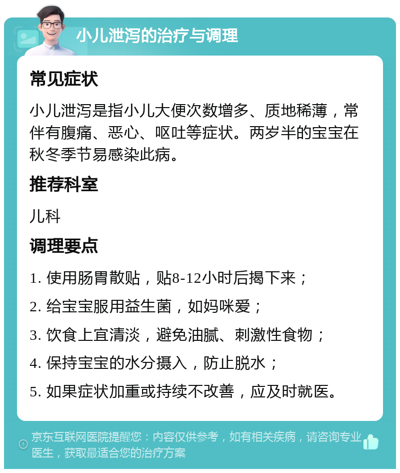 小儿泄泻的治疗与调理 常见症状 小儿泄泻是指小儿大便次数增多、质地稀薄，常伴有腹痛、恶心、呕吐等症状。两岁半的宝宝在秋冬季节易感染此病。 推荐科室 儿科 调理要点 1. 使用肠胃散贴，贴8-12小时后揭下来； 2. 给宝宝服用益生菌，如妈咪爱； 3. 饮食上宜清淡，避免油腻、刺激性食物； 4. 保持宝宝的水分摄入，防止脱水； 5. 如果症状加重或持续不改善，应及时就医。