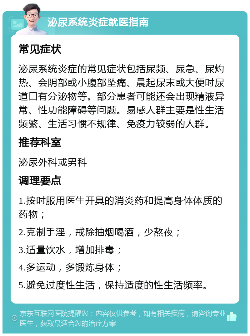 泌尿系统炎症就医指南 常见症状 泌尿系统炎症的常见症状包括尿频、尿急、尿灼热、会阴部或小腹部坠痛、晨起尿末或大便时尿道口有分泌物等。部分患者可能还会出现精液异常、性功能障碍等问题。易感人群主要是性生活频繁、生活习惯不规律、免疫力较弱的人群。 推荐科室 泌尿外科或男科 调理要点 1.按时服用医生开具的消炎药和提高身体体质的药物； 2.克制手淫，戒除抽烟喝酒，少熬夜； 3.适量饮水，增加排毒； 4.多运动，多锻炼身体； 5.避免过度性生活，保持适度的性生活频率。