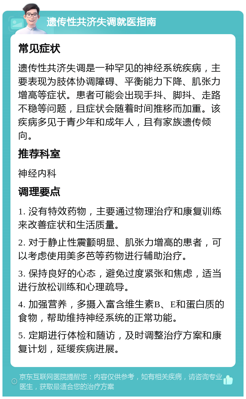 遗传性共济失调就医指南 常见症状 遗传性共济失调是一种罕见的神经系统疾病，主要表现为肢体协调障碍、平衡能力下降、肌张力增高等症状。患者可能会出现手抖、脚抖、走路不稳等问题，且症状会随着时间推移而加重。该疾病多见于青少年和成年人，且有家族遗传倾向。 推荐科室 神经内科 调理要点 1. 没有特效药物，主要通过物理治疗和康复训练来改善症状和生活质量。 2. 对于静止性震颤明显、肌张力增高的患者，可以考虑使用美多芭等药物进行辅助治疗。 3. 保持良好的心态，避免过度紧张和焦虑，适当进行放松训练和心理疏导。 4. 加强营养，多摄入富含维生素B、E和蛋白质的食物，帮助维持神经系统的正常功能。 5. 定期进行体检和随访，及时调整治疗方案和康复计划，延缓疾病进展。