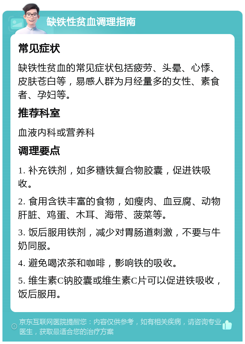 缺铁性贫血调理指南 常见症状 缺铁性贫血的常见症状包括疲劳、头晕、心悸、皮肤苍白等，易感人群为月经量多的女性、素食者、孕妇等。 推荐科室 血液内科或营养科 调理要点 1. 补充铁剂，如多糖铁复合物胶囊，促进铁吸收。 2. 食用含铁丰富的食物，如瘦肉、血豆腐、动物肝脏、鸡蛋、木耳、海带、菠菜等。 3. 饭后服用铁剂，减少对胃肠道刺激，不要与牛奶同服。 4. 避免喝浓茶和咖啡，影响铁的吸收。 5. 维生素C钠胶囊或维生素C片可以促进铁吸收，饭后服用。