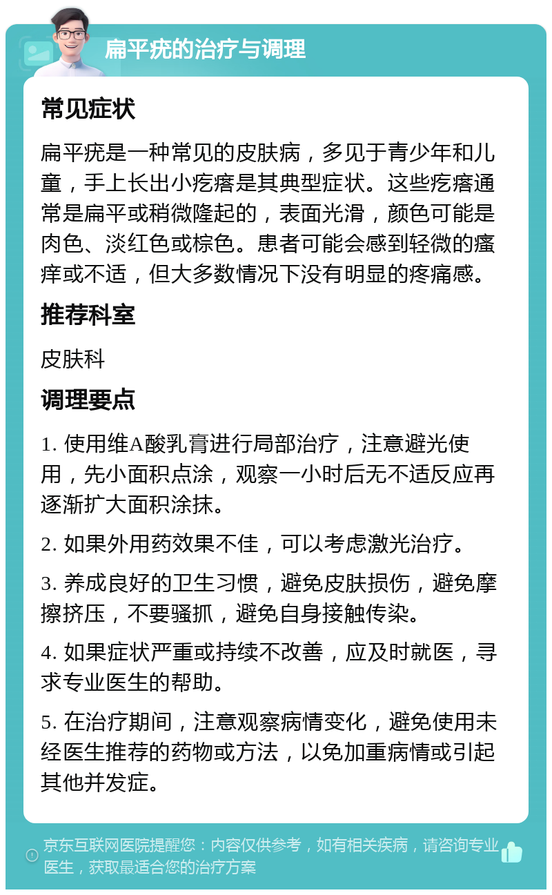 扁平疣的治疗与调理 常见症状 扁平疣是一种常见的皮肤病，多见于青少年和儿童，手上长出小疙瘩是其典型症状。这些疙瘩通常是扁平或稍微隆起的，表面光滑，颜色可能是肉色、淡红色或棕色。患者可能会感到轻微的瘙痒或不适，但大多数情况下没有明显的疼痛感。 推荐科室 皮肤科 调理要点 1. 使用维A酸乳膏进行局部治疗，注意避光使用，先小面积点涂，观察一小时后无不适反应再逐渐扩大面积涂抹。 2. 如果外用药效果不佳，可以考虑激光治疗。 3. 养成良好的卫生习惯，避免皮肤损伤，避免摩擦挤压，不要骚抓，避免自身接触传染。 4. 如果症状严重或持续不改善，应及时就医，寻求专业医生的帮助。 5. 在治疗期间，注意观察病情变化，避免使用未经医生推荐的药物或方法，以免加重病情或引起其他并发症。