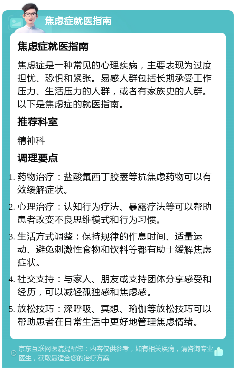 焦虑症就医指南 焦虑症就医指南 焦虑症是一种常见的心理疾病，主要表现为过度担忧、恐惧和紧张。易感人群包括长期承受工作压力、生活压力的人群，或者有家族史的人群。以下是焦虑症的就医指南。 推荐科室 精神科 调理要点 药物治疗：盐酸氟西丁胶囊等抗焦虑药物可以有效缓解症状。 心理治疗：认知行为疗法、暴露疗法等可以帮助患者改变不良思维模式和行为习惯。 生活方式调整：保持规律的作息时间、适量运动、避免刺激性食物和饮料等都有助于缓解焦虑症状。 社交支持：与家人、朋友或支持团体分享感受和经历，可以减轻孤独感和焦虑感。 放松技巧：深呼吸、冥想、瑜伽等放松技巧可以帮助患者在日常生活中更好地管理焦虑情绪。