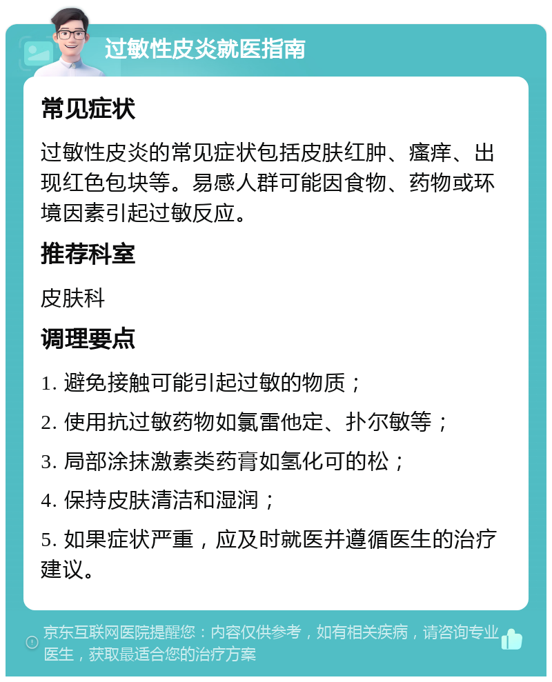 过敏性皮炎就医指南 常见症状 过敏性皮炎的常见症状包括皮肤红肿、瘙痒、出现红色包块等。易感人群可能因食物、药物或环境因素引起过敏反应。 推荐科室 皮肤科 调理要点 1. 避免接触可能引起过敏的物质； 2. 使用抗过敏药物如氯雷他定、扑尔敏等； 3. 局部涂抹激素类药膏如氢化可的松； 4. 保持皮肤清洁和湿润； 5. 如果症状严重，应及时就医并遵循医生的治疗建议。