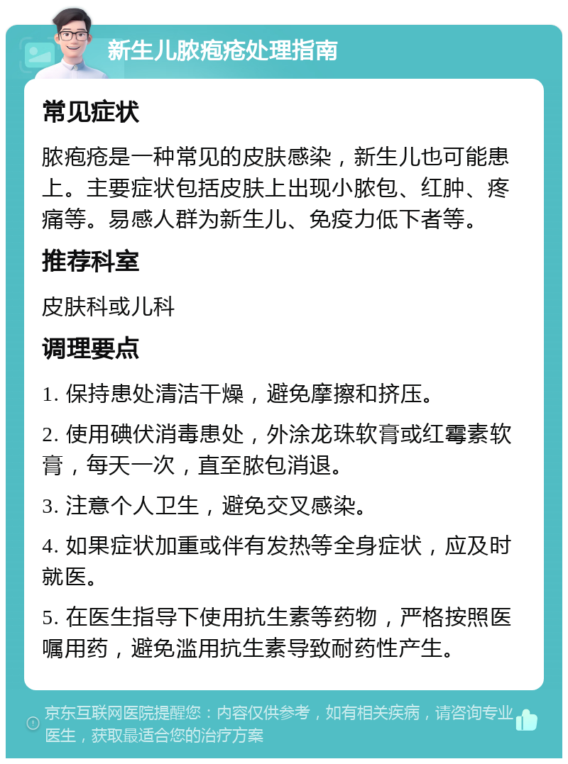 新生儿脓疱疮处理指南 常见症状 脓疱疮是一种常见的皮肤感染，新生儿也可能患上。主要症状包括皮肤上出现小脓包、红肿、疼痛等。易感人群为新生儿、免疫力低下者等。 推荐科室 皮肤科或儿科 调理要点 1. 保持患处清洁干燥，避免摩擦和挤压。 2. 使用碘伏消毒患处，外涂龙珠软膏或红霉素软膏，每天一次，直至脓包消退。 3. 注意个人卫生，避免交叉感染。 4. 如果症状加重或伴有发热等全身症状，应及时就医。 5. 在医生指导下使用抗生素等药物，严格按照医嘱用药，避免滥用抗生素导致耐药性产生。