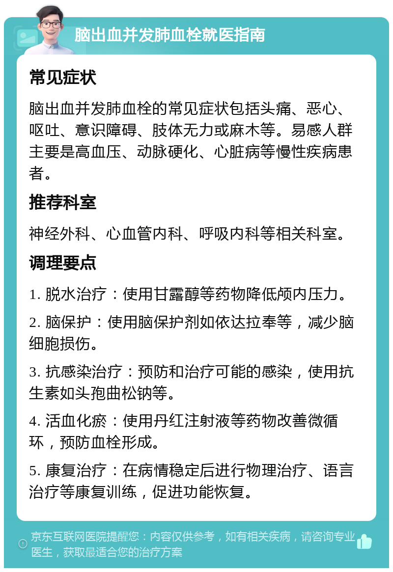 脑出血并发肺血栓就医指南 常见症状 脑出血并发肺血栓的常见症状包括头痛、恶心、呕吐、意识障碍、肢体无力或麻木等。易感人群主要是高血压、动脉硬化、心脏病等慢性疾病患者。 推荐科室 神经外科、心血管内科、呼吸内科等相关科室。 调理要点 1. 脱水治疗：使用甘露醇等药物降低颅内压力。 2. 脑保护：使用脑保护剂如依达拉奉等，减少脑细胞损伤。 3. 抗感染治疗：预防和治疗可能的感染，使用抗生素如头孢曲松钠等。 4. 活血化瘀：使用丹红注射液等药物改善微循环，预防血栓形成。 5. 康复治疗：在病情稳定后进行物理治疗、语言治疗等康复训练，促进功能恢复。