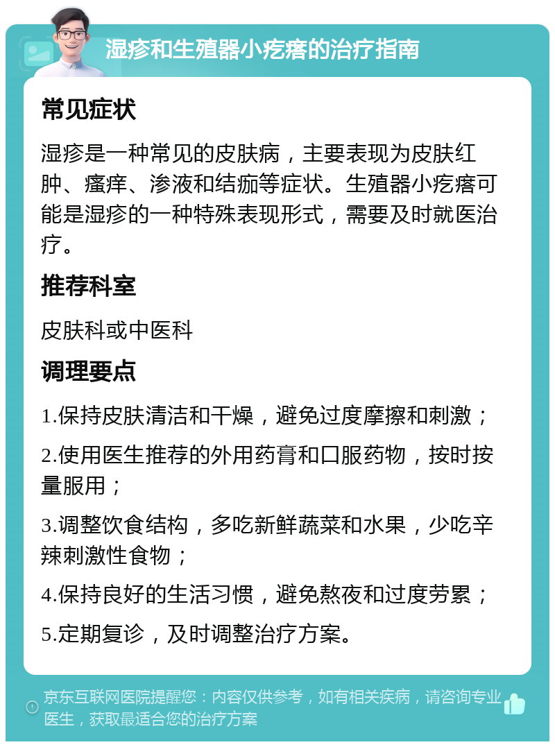 湿疹和生殖器小疙瘩的治疗指南 常见症状 湿疹是一种常见的皮肤病，主要表现为皮肤红肿、瘙痒、渗液和结痂等症状。生殖器小疙瘩可能是湿疹的一种特殊表现形式，需要及时就医治疗。 推荐科室 皮肤科或中医科 调理要点 1.保持皮肤清洁和干燥，避免过度摩擦和刺激； 2.使用医生推荐的外用药膏和口服药物，按时按量服用； 3.调整饮食结构，多吃新鲜蔬菜和水果，少吃辛辣刺激性食物； 4.保持良好的生活习惯，避免熬夜和过度劳累； 5.定期复诊，及时调整治疗方案。