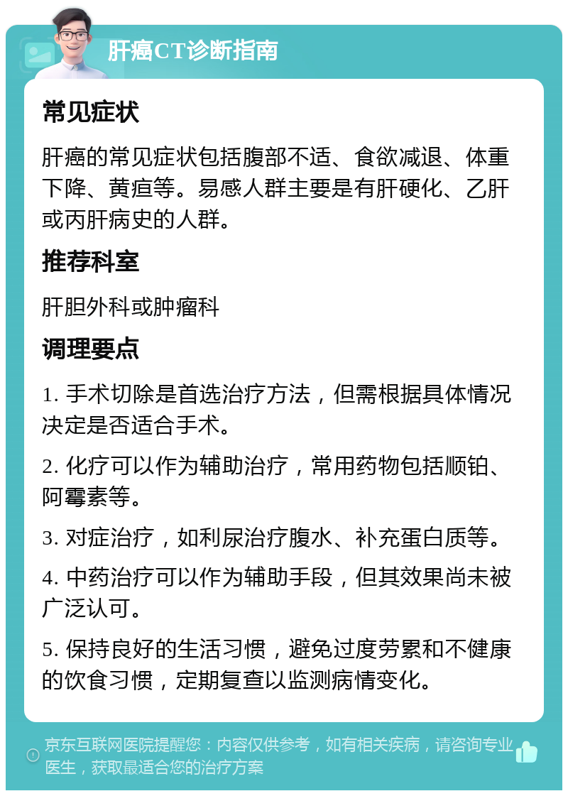 肝癌CT诊断指南 常见症状 肝癌的常见症状包括腹部不适、食欲减退、体重下降、黄疸等。易感人群主要是有肝硬化、乙肝或丙肝病史的人群。 推荐科室 肝胆外科或肿瘤科 调理要点 1. 手术切除是首选治疗方法，但需根据具体情况决定是否适合手术。 2. 化疗可以作为辅助治疗，常用药物包括顺铂、阿霉素等。 3. 对症治疗，如利尿治疗腹水、补充蛋白质等。 4. 中药治疗可以作为辅助手段，但其效果尚未被广泛认可。 5. 保持良好的生活习惯，避免过度劳累和不健康的饮食习惯，定期复查以监测病情变化。