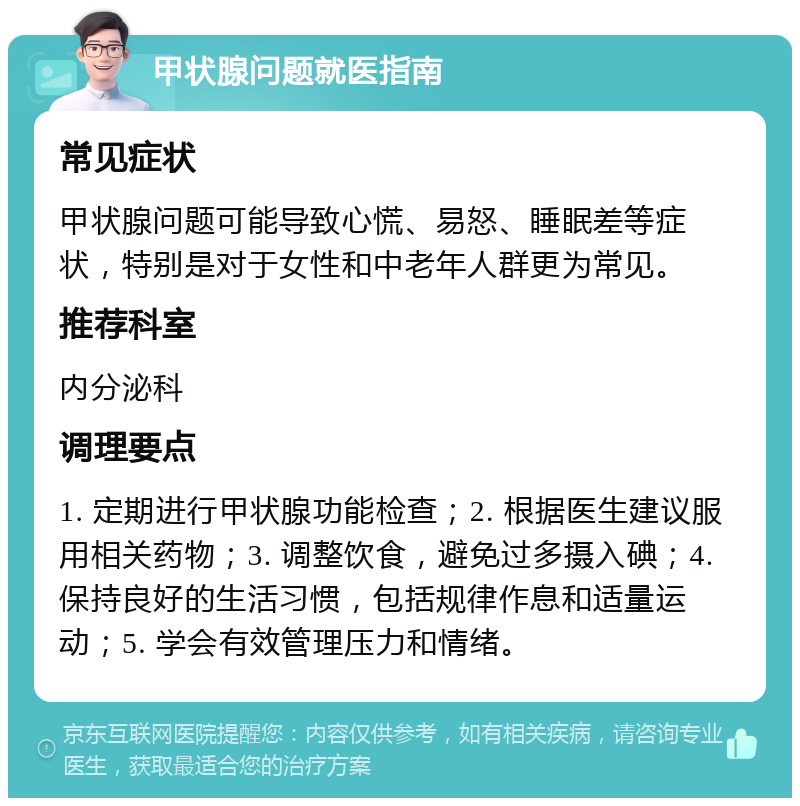 甲状腺问题就医指南 常见症状 甲状腺问题可能导致心慌、易怒、睡眠差等症状，特别是对于女性和中老年人群更为常见。 推荐科室 内分泌科 调理要点 1. 定期进行甲状腺功能检查；2. 根据医生建议服用相关药物；3. 调整饮食，避免过多摄入碘；4. 保持良好的生活习惯，包括规律作息和适量运动；5. 学会有效管理压力和情绪。